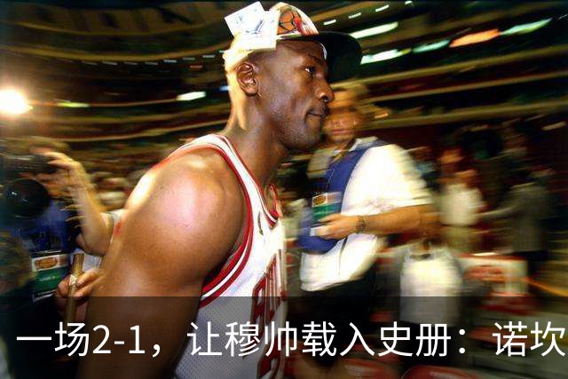 一场2-1，让穆帅载入史册：诺坎普滑跪+神奇换人！巴萨纪录被终结
