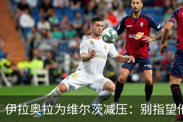 伊拉奥拉为维尔茨减压：别指望他单赛季进15球，他的价值不在进球