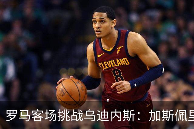 罗马客场挑战乌迪内斯：加斯佩里尼战术转型考验